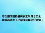 怎么用废旧物品做手工玩具（怎么用废品做手工小制作玩具简介介绍）