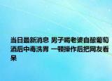 当日最新消息 男子喝老婆自酿葡萄酒后中毒洗胃 一顿操作后把网友看呆