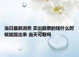 当日最新消息 卖出股票的钱什么时候能提出来 当天可取吗