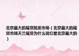 北京最大的尾货批发市场（北京最大的尾货市场天兰尾货为什么说它是北京最大的）