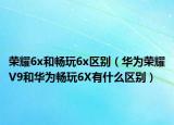 荣耀6x和畅玩6x区别（华为荣耀V9和华为畅玩6X有什么区别）