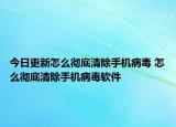 今日更新怎么彻底清除手机病毒 怎么彻底清除手机病毒软件