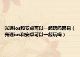 光遇ios和安卓可以一起玩吗网易（光遇ios和安卓可以一起玩吗）