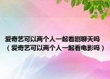 爱奇艺可以两个人一起看剧聊天吗（爱奇艺可以两个人一起看电影吗）