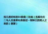 找几首好听的DJ歌曲（比如（名殿功夫二马人圭皇家礼炮皇冠一刻钟王的男人之类的）谢谢）