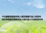 今日更新微信保存别人朋友圈图片别人知道吗 现在微信朋友圈保存别人照片别人不会知道对吗