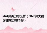 dnf冥炎刀怎么样（DNF冥火钢牙跟屠刀哪个好）
