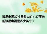 液晶电视37寸是多大的（37厘米的液晶电视是多少英寸）