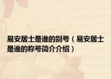 易安居士是谁的别号（易安居士是谁的称号简介介绍）