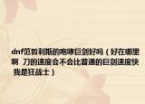 dnf范哲利斯的咆哮巨剑好吗（好在哪里啊  刀的速度会不会比普通的巨剑速度快  我是狂战士）
