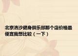 北京浩沙健身俱乐部那个店价格最便宜我想比较（一下）