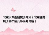 北京火车西站属于几环（北京西站属于哪个区几环简介介绍）