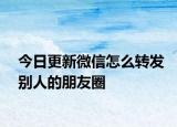 今日更新微信怎么转发别人的朋友圈