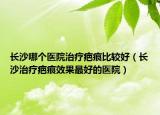 长沙哪个医院治疗疤痕比较好（长沙治疗疤痕效果最好的医院）