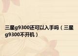 三星g9300还可以入手吗（三星g9300不开机）