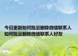 今日更新如何批量删除微信联系人 如何批量删除微信联系人好友