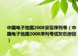 中国电子地图2008安装序列号（中国电子地图2008序列号或灰色按钮）