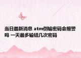 当日最新消息 atm倒输密码会报警吗 一天最多输错几次密码