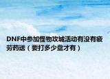 DNF中参加怪物攻城活动有没有疲劳药送（要打多少盘才有）