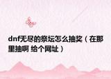 dnf无尽的祭坛怎么抽奖（在那里抽啊 给个网址）