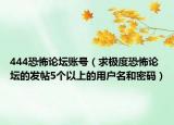 444恐怖论坛账号（求极度恐怖论坛的发帖5个以上的用户名和密码）