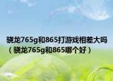 骁龙765g和865打游戏相差大吗（骁龙765g和865哪个好）