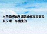 当日最新消息 谢霆锋真实身高实多少 哪一年出生的