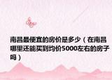 南昌最便宜的房价是多少（在南昌哪里还能买到均价5000左右的房子吗）