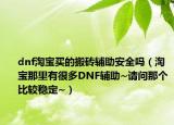 dnf淘宝买的搬砖辅助安全吗（淘宝那里有很多DNF辅助~请问那个比较稳定~）
