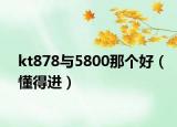 kt878与5800那个好（懂得进）