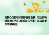 我的QQ空间背景都是黑色的..可放模块那却是白色的.那时怎么回事（怎么能把弄成黑色的）