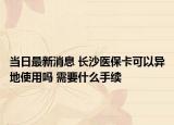 当日最新消息 长沙医保卡可以异地使用吗 需要什么手续