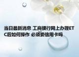 当日最新消息 工商银行网上办理ETC后如何操作 必须要信用卡吗