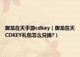 御龙在天手游cdkey（御龙在天CDKEY礼包怎么兑换?）