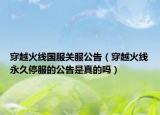 穿越火线国服关服公告（穿越火线永久停服的公告是真的吗）