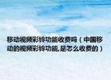 移动视频彩铃功能收费吗（中国移动的视频彩铃功能,是怎么收费的）