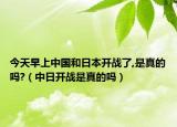 今天早上中国和日本开战了,是真的吗?（中日开战是真的吗）