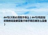 dnf女大枪必须用手炮么（dnf女枪的加农炮他说需要装备手炮手炮在哪怎么装备）