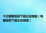 今日更新如何下载企业微信（电脑如何下载企业微信）