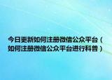 今日更新如何注册微信公众平台（如何注册微信公众平台进行科普）