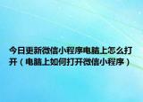 今日更新微信小程序电脑上怎么打开（电脑上如何打开微信小程序）