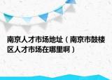 南京人才市场地址（南京市鼓楼区人才市场在哪里啊）