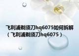 飞利浦剃须刀hq6075如何拆解（飞利浦剃须刀hq6075）