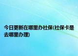 今日更新在哪里办社保(社保卡是去哪里办理)