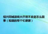 绍兴同城游戏大厅进不去是怎么回事（知道的帮个忙谢谢）