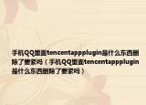 手机QQ里面tencentappplugin是什么东西删除了要紧吗（手机QQ里面tencentappplugin是什么东西删除了要紧吗）