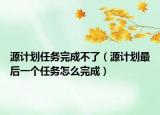 源计划任务完成不了（源计划最后一个任务怎么完成）