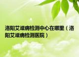 洛阳艾滋病检测中心在哪里（洛阳艾滋病检测医院）