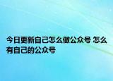 今日更新自己怎么做公众号 怎么有自己的公众号