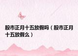 股市正月十五放假吗（股市正月十五放假么）